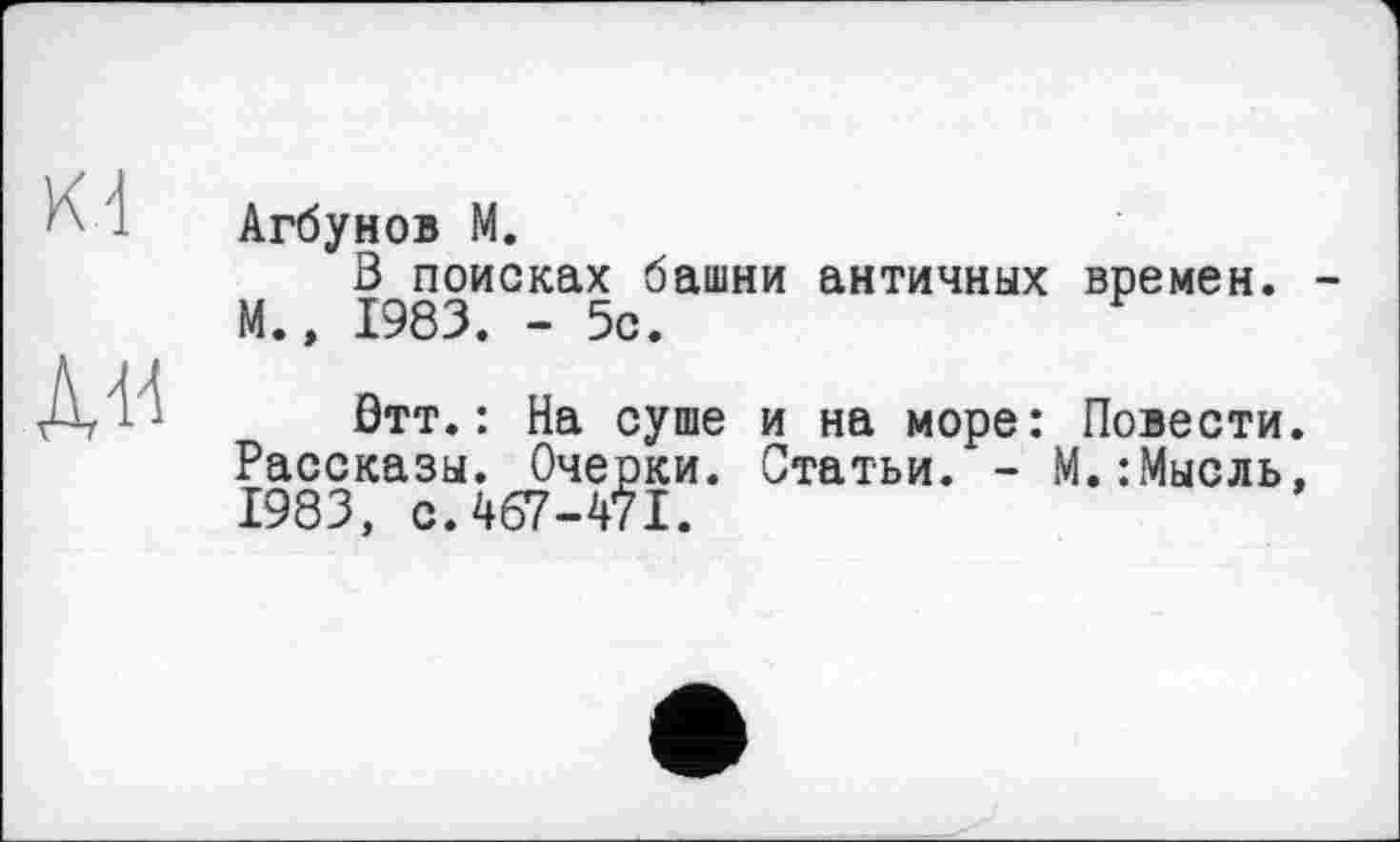 ﻿Агбунов М.
В поисках башни античных времен. М.» 1983. - 5с.
Втт.: На суше и на море: Повести Рассказы. Очерки. Статьи. - М.:Мысль 1983, с. 467-471.